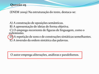 Questão 05
(ENEM 2009) Na estruturação do texto, destaca-se:

A) A construção de oposições semânticas.
B) A apresentação de ideias de forma objetiva.
C) O emprego recorrente de figuras de linguagem, como o
eufemismo.
D) A repetição de sons e de construções sintáticas semelhantes.
E) A inversão da ordem sintática das palavras.

O autor emprega aliterações, anáforas e paralelismos.

 