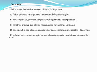 Questão 06
(ENEM 2009) Predomina no texto a função da linguagem
A) fática, porque o autor procura testar o canal de comunicação.
B) metalinguística, porque há explicação do significado das expressões.
C) conativa, uma vez que o leitor é provocado a participar de uma ação.
D) referencial, já que são apresentadas informações sobre acontecimentos e fatos reais.
E) poética, pois chama a atenção para a elaboração especial e artística da estrutura do
texto.

 