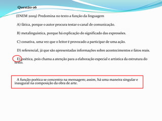 Questão 06
(ENEM 2009) Predomina no texto a função da linguagem
A) fática, porque o autor procura testar o canal de comunicação.
B) metalinguística, porque há explicação do significado das expressões.
C) conativa, uma vez que o leitor é provocado a participar de uma ação.
D) referencial, já que são apresentadas informações sobre acontecimentos e fatos reais.
E) poética, pois chama a atenção para a elaboração especial e artística da estrutura do
texto.

A função poética se concentra na mensagem; assim, há uma maneira singular e
inaugural na composição da obra de arte.

 