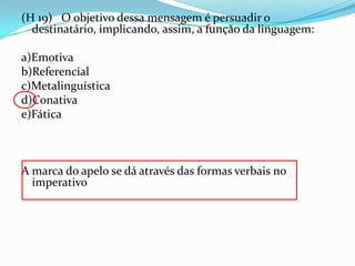 (H 19) O objetivo dessa mensagem é persuadir o
destinatário, implicando, assim, a função da linguagem:
a)Emotiva
b)Referencial
c)Metalinguística
d)Conativa
e)Fática

A marca do apelo se dá através das formas verbais no
imperativo

 