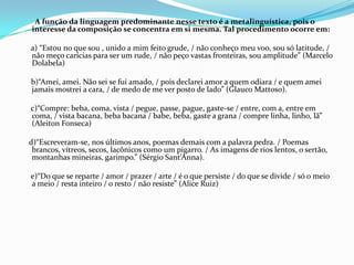 A função da linguagem predominante nesse texto é a metalinguística, pois o
interesse da composição se concentra em si mesma. Tal procedimento ocorre em:
a) “Estou no que sou , unido a mim feito grude, / não conheço meu voo, sou só latitude, /
não meço carícias para ser um rude, / não peço vastas fronteiras, sou amplitude” (Marcelo
Dolabela)

b)“Amei, amei. Não sei se fui amado, / pois declarei amor a quem odiara / e quem amei
jamais mostrei a cara, / de medo de me ver posto de lado” (Glauco Mattoso).
c)“Compre: beba, coma, vista / pegue, passe, pague, gaste-se / entre, com a, entre em
coma, / vista bacana, beba bacana / babe, beba, gaste a grana / compre linha, linho, lã”
(Aleiton Fonseca)

d)“Escreveram-se, nos últimos anos, poemas demais com a palavra pedra. / Poemas
brancos, vítreos, secos, lacônicos como um pigarro. / As imagens de rios lentos, o sertão,
montanhas mineiras, garimpo.” (Sérgio Sant’Anna).
e)“Do que se reparte / amor / prazer / arte / é o que persiste / do que se divide / só o meio
a meio / resta inteiro / o resto / não resiste” (Alice Ruiz)

 
