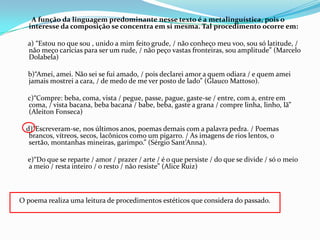 A função da linguagem predominante nesse texto é a metalinguística, pois o
interesse da composição se concentra em si mesma. Tal procedimento ocorre em:
a) “Estou no que sou , unido a mim feito grude, / não conheço meu voo, sou só latitude, /
não meço carícias para ser um rude, / não peço vastas fronteiras, sou amplitude” (Marcelo
Dolabela)

b)“Amei, amei. Não sei se fui amado, / pois declarei amor a quem odiara / e quem amei
jamais mostrei a cara, / de medo de me ver posto de lado” (Glauco Mattoso).
c)“Compre: beba, coma, vista / pegue, passe, pague, gaste-se / entre, com a, entre em
coma, / vista bacana, beba bacana / babe, beba, gaste a grana / compre linha, linho, lã”
(Aleiton Fonseca)

d)“Escreveram-se, nos últimos anos, poemas demais com a palavra pedra. / Poemas
brancos, vítreos, secos, lacônicos como um pigarro. / As imagens de rios lentos, o
sertão, montanhas mineiras, garimpo.” (Sérgio Sant’Anna).
e)“Do que se reparte / amor / prazer / arte / é o que persiste / do que se divide / só o meio
a meio / resta inteiro / o resto / não resiste” (Alice Ruiz)

O poema realiza uma leitura de procedimentos estéticos que considera do passado.

 