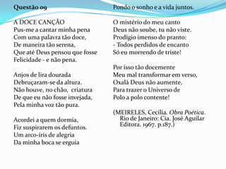 Questão 09

Pondo o sonho e a vida juntos.

A DOCE CANÇÃO
Pus-me a cantar minha pena
Com uma palavra tão doce,
De maneira tão serena,
Que até Deus pensou que fosse
Felicidade - e não pena.

O mistério do meu canto
Deus não soube, tu não viste.
Prodígio imenso do pranto:
- Todos perdidos de encanto
Só eu morrendo de triste!

Anjos de lira dourada
Debruçaram-se da altura.
Não houve, no chão, criatura
De que eu não fosse invejada,
Pela minha voz tão pura.
Acordei a quem dormia,
Fiz suspirarem os defuntos.
Um arco-íris de alegria
Da minha boca se erguia

Por isso tão docemente
Meu mal transformar em verso,
Oxalá Deus não aumente,
Para trazer o Universo de
Polo a polo contente!
(MEIRELES, Cecília. Obra Poética.
Rio de Janeiro: Cia. José Aguilar
Editora. 1967. p.187.)

 