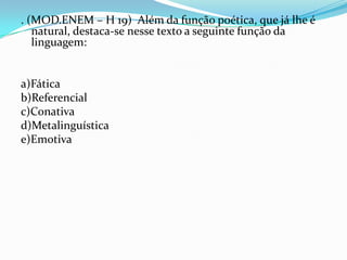 . (MOD.ENEM – H 19) Além da função poética, que já lhe é
natural, destaca-se nesse texto a seguinte função da
linguagem:

a)Fática
b)Referencial
c)Conativa
d)Metalinguística
e)Emotiva

 