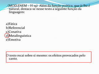 . (MOD.ENEM – H 19) Além da função poética, que já lhe é
natural, destaca-se nesse texto a seguinte função da
linguagem:

a)Fática
b)Referencial
c)Conativa
d)Metalinguística
e)Emotiva

O texto recai sobre si mesmo: os efeitos provocados pelo
canto.

 