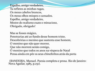 Espelho, amigo verdadeiro,
Tu refletes as minhas rugas,
Os meus cabelos brancos,
Os meus olhos míopes e cansados.
Espelho, amigo verdadeiro,
Mestre do realismo exato e minucioso,
Obrigado, obrigado!
Mas se fosses mágico,
Penetrarias até ao fundo desse homem triste,
Descobririas o menino que sustenta esse homem,
O menino que não quer morrer,
Que não morrerá senão comigo,
O menino que todos os anos na véspera de Natal
Pensa ainda em pôr os seus chinelinhos atrás da porta
(BANDEIRA, Manuel. Poesia completa e prosa. Rio de Janeiro:
Nova Aguilar, 1985, p.251).

 