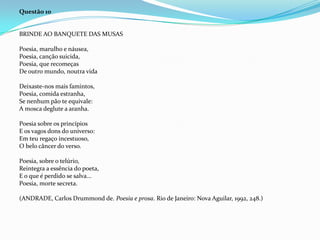 Questão 10

BRINDE AO BANQUETE DAS MUSAS
Poesia, marulho e náusea,
Poesia, canção suicida,
Poesia, que recomeças
De outro mundo, noutra vida
Deixaste-nos mais famintos,
Poesia, comida estranha,
Se nenhum pão te equivale:
A mosca deglute a aranha.
Poesia sobre os princípios
E os vagos dons do universo:
Em teu regaço incestuoso,
O belo câncer do verso.
Poesia, sobre o telúrio,
Reintegra a essência do poeta,
E o que é perdido se salva...
Poesia, morte secreta.
(ANDRADE, Carlos Drummond de. Poesia e prosa. Rio de Janeiro: Nova Aguilar, 1992, 248.)

 