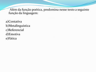Além da função poética, predomina nesse texto a seguinte
função da linguagem:
a)Contativa
b)Metalinguística
c)Referencial
d)Emotiva
e)Fática

 