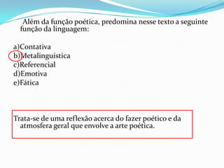 Além da função poética, predomina nesse texto a seguinte
função da linguagem:
a)Contativa
b)Metalinguística
c)Referencial
d)Emotiva
e)Fática

Trata-se de uma reflexão acerca do fazer poético e da
atmosfera geral que envolve a arte poética.

 
