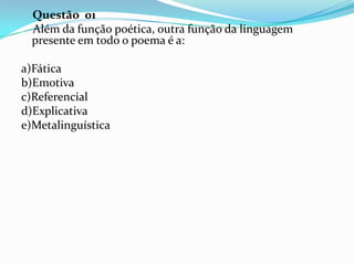 Questão 01
Além da função poética, outra função da linguagem
presente em todo o poema é a:
a)Fática
b)Emotiva
c)Referencial
d)Explicativa
e)Metalinguística

 