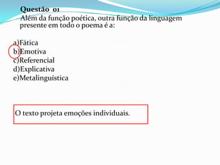 Questão 01
Além da função poética, outra função da linguagem
presente em todo o poema é a:
a)Fática
b)Emotiva
c)Referencial
d)Explicativa
e)Metalinguística

O texto projeta emoções individuais.

 