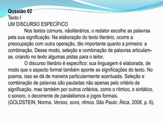 Questão 02
Texto I
UM DISCURSO ESPECÍFICO
Nos textos comuns, nãoliterários, o redator escolhe as palavras
pela sua significação. Na elaboração do texto literário, ocorre a
preocupação com outra operação, tão importante quanto a primeira: a
combinação. Desse modo, seleção e combinação de palavras articulamse, criando no texto algumas pistas para o leitor.
O discurso literário é específico: sua linguagem é elaborada, de
modo que o aspecto formal também aponte as significações do texto. No
poema, isso se dá de maneira particularmente acentuada. Seleção e
combinação de palavras são pautadas não apenas pelo critério de
significação, mas também por outros critérios, como o rítmico, o sintático,
o sonoro, o decorrente de paralelismos e jogos formais.
(GOLDSTEIN, Norma. Versos, sons, ritmos. São Paulo: Ática, 2008, p. 6).

 