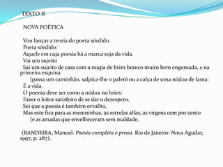 TEXTO II
NOVA POÉTICA
Vou lançar a teoria do poeta sórdido.
Poeta sórdido:
Aquele em cuja poesia há a marca suja da vida.
Vai um sujeito
Sai um sujeito de casa com a roupa de brim branco muito bem engomada, e na
primeira esquina
[passa um caminhão, salpica-lhe o paletó ou a calça de uma nódoa de lama:
É a vida.
O poema deve ser como a nódoa no brim:
Fazer o leitor satisfeito de se dar o desespero.
Sei que a poesia é também orvalho,
Mas este fica para as menininhas, as estrelas alfas, as virgens cem por cento
[e as amadas que envelheceram sem maldade.
(BANDEIRA, Manuel. Poesia completa e prosa. Rio de Janeiro: Nova Aguilar,
1997, p. 287).

 