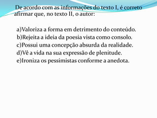 De acordo com as informações do texto I, é correto
afirmar que, no texto II, o autor:
a)Valoriza a forma em detrimento do conteúdo.
b)Rejeita a ideia da poesia vista como consolo.
c)Possui uma concepção absurda da realidade.
d)Vê a vida na sua expressão de plenitude.
e)Ironiza os pessimistas conforme a anedota.

 