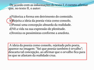 De acordo com as informações do texto I, é correto afirmar
que, no texto II, o autor:

a)Valoriza a forma em detrimento do conteúdo.
b)Rejeita a ideia da poesia vista como consolo.
c)Possui uma concepção absurda da realidade.
d)Vê a vida na sua expressão de plenitude.
e)Ironiza os pessimistas conforme a anedota.

A ideia da poesia como consolo, rejeitada pelo poeta,
aparece na imagem: “Sei que poesia também é orvalho”;
descarta tal concepção, ao afirmar que o orvalho fica para
os que se afastam da realidade crua.

 