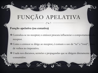 Função apelativa (ou conativa)
 Centraliza-se no receptor; o emissor procura influenciar o comportamento do
receptor.
 Como o emissor se dirige ao receptor, é comum o uso de “tu” e “você”, além
de verbos no imperativo.
 Usada nos discursos, sermões e propagandas que se dirigem diretamente ao
consumidor.
Ex.: Meu estimado povo. Que as bênçãos de Deus, senhor todo-onipotente,
desçam sobre vocês.
FUNÇÃO APELATIVA
 