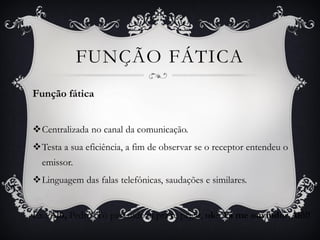 Função fática
Centralizada no canal da comunicação.
Testa a sua eficiência, a fim de observar se o receptor entendeu o
emissor.
Linguagem das falas telefônicas, saudações e similares.
Ex.: Alô, Pedro! Tô passando aí pra te pegar, ok? Tá me ouvindo? Alô!!
FUNÇÃO FÁTICA
 