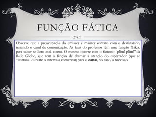 FUNÇÃO FÁTICA
Observe que a preocupação do emissor é manter contato com o destinatário,
testando o canal de comunicação. As falas do professor têm uma função fática,
para saber se Beto está atento. O mesmo ocorre com o famoso “plim! plim!” da
Rede Globo, que tem a função de chamar a atenção do espectador (que se
“distraiu” durante o intervalo comercial) para o canal, no caso, a televisão.
 