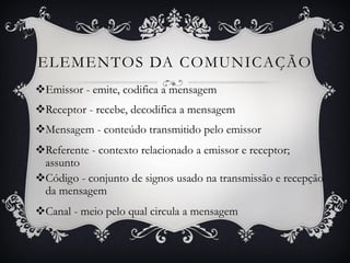 ELEMENTOS DA COMUNICAÇÃO
Emissor - emite, codifica a mensagem
Receptor - recebe, decodifica a mensagem
Mensagem - conteúdo transmitido pelo emissor
Referente - contexto relacionado a emissor e receptor;
assunto
Código - conjunto de signos usado na transmissão e recepção
da mensagem
Canal - meio pelo qual circula a mensagem
 