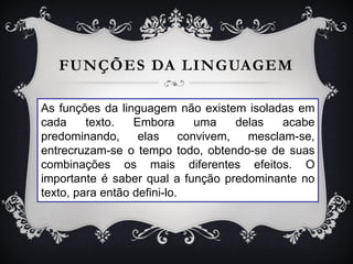 FUNÇÕES DA LINGUAGEM
As funções da linguagem não existem isoladas em
cada texto. Embora uma delas acabe
predominando, elas convivem, mesclam-se,
entrecruzam-se o tempo todo, obtendo-se de suas
combinações os mais diferentes efeitos. O
importante é saber qual a função predominante no
texto, para então defini-lo.
 