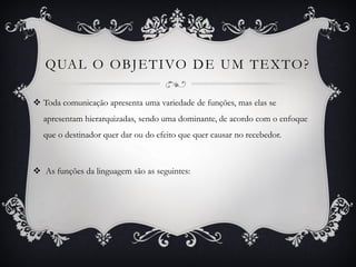 QUAL O OBJETIVO DE UM TEXTO?
 Toda comunicação apresenta uma variedade de funções, mas elas se
apresentam hierarquizadas, sendo uma dominante, de acordo com o enfoque
que o destinador quer dar ou do efeito que quer causar no recebedor.
 As funções da linguagem são as seguintes:
 