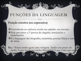 FUNÇÕES DA LINGUAGEM
Função emotiva (ou expressiva)
Centralizada no emissor, revela sua opinião, sua emoção.
Nela prevalece a 1ª pessoa do singular, interjeições e
exclamações.
É a linguagem das biografias, memórias, poesias líricas e cartas
de amor.
Ex.: “Estou tendo agora uma vertigem. Tenho um pouco de
medo. A que me levará minha liberdade? O que é isto que estou
te escrevendo? Isto me deixa solitária”.
 