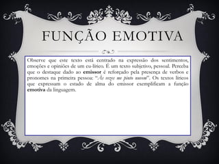 FUNÇÃO EMOTIVA
Observe que este texto está centrado na expressão dos sentimentos,
emoções e opiniões de um eu-lírico. É um texto subjetivo, pessoal. Perceba
que o destaque dado ao emissor é reforçado pela presença de verbos e
pronomes na primeira pessoa: “Às vezes me pinto nuvem”. Os textos líricos
que expressam o estado de alma do emissor exemplificam a função
emotiva da linguagem.
 