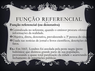 Função referencial (ou denotativa)
Centralizada no referente, quando o emissor procura oferecer
informações da realidade.
Objetiva, direta, denotativa, prevalecendo a 3ª pessoa do singular.
Usada nas notícias de jornal e livros científicos, descrições de
fatos.
Ex.: Em 1665¸ Londres foi assolada pela peste negra (peste
bubônica) que dizimou grande parte de sua população,
provocando a quase total paralisação da cidade e acarretando o
fechamento de repartições públicas.
FUNÇÃO REFERENCIAL
 