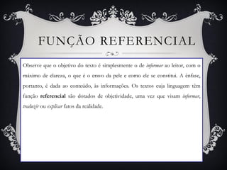 FUNÇÃO REFERENCIAL
Observe que o objetivo do texto é simplesmente o de informar ao leitor, com o
máximo de clareza, o que é o cravo da pele e como ele se constitui. A ênfase,
portanto, é dada ao conteúdo, às informações. Os textos cuja linguagem têm
função referencial são dotados de objetividade, uma vez que visam informar,
traduzir ou explicar fatos da realidade.
 
