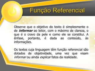 Função Referencial 
Observe que o objetivo do texto é simplesmente o 
de informar ao leitor, com o máximo de clareza, o 
que é o cravo da pele e como ele se constitui. A 
ênfase, portanto, é dada ao conteúdo, às 
informações. 
Os textos cuja linguagem têm função referencial são 
dotados de objetividade, uma vez que visam 
informar ou ainda explicar fatos da realidade. 
 