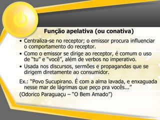 Função apelativa (ou conativa) 
• Centraliza-se no receptor; o emissor procura influenciar 
o comportamento do receptor. 
• Como o emissor se dirige ao receptor, é comum o uso 
de “tu” e “você”, além de verbos no imperativo. 
• Usada nos discursos, sermões e propagandas que se 
dirigem diretamente ao consumidor. 
Ex.: “Povo Sucupirano. É com a alma lavada, e enxaguada 
nesse mar de lágrimas que peço pra vocês...” 
(Odorico Paraguaçu – “O Bem Amado”) 
 