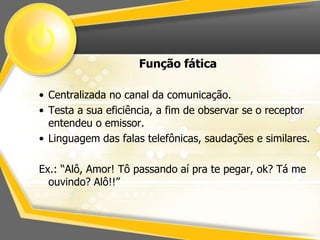 Função fática 
• Centralizada no canal da comunicação. 
• Testa a sua eficiência, a fim de observar se o receptor 
entendeu o emissor. 
• Linguagem das falas telefônicas, saudações e similares. 
Ex.: “Alô, Amor! Tô passando aí pra te pegar, ok? Tá me 
ouvindo? Alô!!” 
 