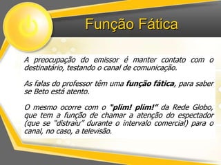 Função Fática 
A preocupação do emissor é manter contato com o 
destinatário, testando o canal de comunicação. 
As falas do professor têm uma função fática, para saber 
se Beto está atento. 
O mesmo ocorre com o “plim! plim!” da Rede Globo, 
que tem a função de chamar a atenção do espectador 
(que se “distraiu” durante o intervalo comercial) para o 
canal, no caso, a televisão. 
 