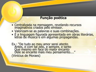 Função poética 
• Centralizada na mensagem, revelando recursos 
imaginativos criados pelo emissor. 
• Valorizam-se as palavras e suas combinações. 
• É a linguagem figurada apresentada em obras literárias, 
letras de música e em algumas propagandas. 
Ex.: “De tudo ao meu amor serei atento 
Antes, e com tal zelo, e sempre, e tanto 
Que mesmo em face do maior encanto 
Dele se encante mais meu pensamento....” 
(Vinícius de Moraes) 
 