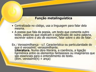 Função metalinguística 
• Centralizada no código, usa a linguagem para falar dela 
mesma. 
• A poesia que fala da poesia, um texto que comenta outro 
texto, palavras que explicam o significado de outra palavra, 
escrever sobre o ato de escrever, falar sobre o ato de falar. 
Ex.: Verossimilhança - s.f. Característica ou particularidade do 
que é verossímil; verossimilhante. 
Literatura. Numa obra literária, a coerência, a ligação 
harmônica entre os elementos fantasiosos ou imaginários que 
são essenciais para o entendimento do texto. 
(Etm. verossímil(h) + ança) 
 