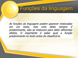 Funções da linguagem 
As funções da linguagem podem aparecer misturadas 
em um texto, mas uma delas sempre é 
predominante, elas se misturam para obter diferentes 
efeitos. O importante é saber qual a função 
predominante no texto antes de classificá-lo. 
 