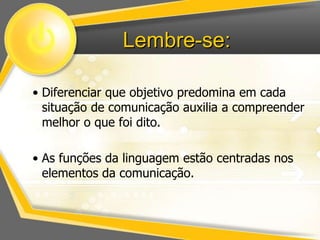 Lembre-se: 
• Diferenciar que objetivo predomina em cada 
situação de comunicação auxilia a compreender 
melhor o que foi dito. 
• As funções da linguagem estão centradas nos 
elementos da comunicação. 
 