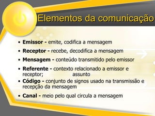 Elementos da comunicação 
• Emissor - emite, codifica a mensagem 
• Receptor - recebe, decodifica a mensagem 
• Mensagem - conteúdo transmitido pelo emissor 
• Referente - contexto relacionado a emissor e 
receptor; assunto 
• Código - conjunto de signos usado na transmissão e 
recepção da mensagem 
• Canal - meio pelo qual circula a mensagem 
 
