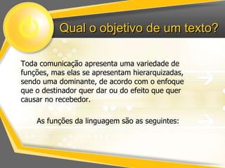 Qual o objetivo de um texto? 
Toda comunicação apresenta uma variedade de 
funções, mas elas se apresentam hierarquizadas, 
sendo uma dominante, de acordo com o enfoque 
que o destinador quer dar ou do efeito que quer 
causar no recebedor. 
As funções da linguagem são as seguintes: 
 
