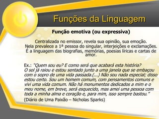 Funções da Linguagem 
Função emotiva (ou expressiva) 
Centralizada no emissor, revela sua opinião, sua emoção. 
Nela prevalece a 1ª pessoa do singular, interjeições e exclamações. 
É a linguagem das biografias, memórias, poesias líricas e cartas de 
amor. 
Ex.: “Quem sou eu? E como será que acabará esta história? 
O sol já raiou e estou sentado junto a uma janela que se embaçou 
com o sopro de uma vida passada.(...) Não sou nada especial; disso 
estou certo. Sou um homem comum, com pensamentos comuns e 
vivi uma vida comum. Não há monumentos dedicados a mim e o 
meu nome, em breve, será esquecido, mas amei uma pessoa com 
toda a minha alma e coração e, para mim, isso sempre bastou.” 
(Diário de Uma Paixão – Nicholas Sparks) 
 