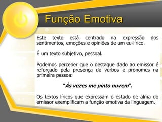 Função Emotiva 
Este texto está centrado na expressão dos 
sentimentos, emoções e opiniões de um eu-lírico. 
É um texto subjetivo, pessoal. 
Podemos perceber que o destaque dado ao emissor é 
reforçado pela presença de verbos e pronomes na 
primeira pessoa: 
“Às vezes me pinto nuvem”. 
Os textos líricos que expressam o estado de alma do 
emissor exemplificam a função emotiva da linguagem. 
 
