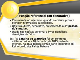 Função referencial (ou denotativa) 
• Centralizada no referente, quando o emissor procura 
oferecer informações da realidade. 
• Objetiva, direta, denotativa, prevalecendo a 3ª pessoa 
do singular. 
• Usada nas notícias de jornal e livros científicos, 
descrições de fatos. 
Ex.: “A Batalha de Waterloo foi um confronto 
militar ocorrido a 18 de Junho de 1815 perto de 
Wterloo, na atual Bélgica (então parte integrante do 
Reino Unido dos Países Baixos).” 
 