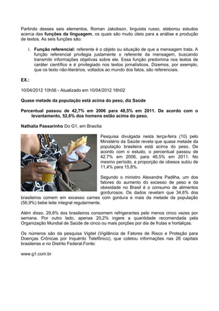Partindo desses seis elementos, Roman Jakobson, linguista russo, elaborou estudos
acerca das funções da linguagem, os quais são muito úteis para a análise e produção
de textos. As seis funções são:
1. Função referencial: referente é o objeto ou situação de que a mensagem trata. A
função referencial privilegia justamente o referente da mensagem, buscando
transmitir informações objetivas sobre ele. Essa função predomina nos textos de
caráter científico e é privilegiado nos textos jornalísticos. Dizemos, por exemplo,
que os texto não-literários, voltados ao mundo dos fatos, são referenciais.
EX.:
10/04/2012 10h56 - Atualizado em 10/04/2012 16h02
Quase metade da população está acima do peso, diz Saúde
Percentual passou de 42,7% em 2006 para 48,5% em 2011. De acordo com o
levantamento, 52,6% dos homens estão acima do peso.
Nathalia Passarinho Do G1, em Brasília
Pesquisa divulgada nesta terça-feira (10) pelo
Ministério da Saúde revela que quase metade da
população brasileira está acima do peso. De
acordo com o estudo, o percentual passou de
42,7% em 2006, para 48,5% em 2011. No
mesmo período, a proporção de obesos subiu de
11,4% para 15,8%.
Segundo o ministro Alexandre Padilha, um dos
fatores do aumento do excesso de peso e da
obesidade no Brasil é o consumo de alimentos
gordurosos. Os dados revelam que 34,6% dos
brasileiros comem em excesso carnes com gordura e mais da metade da população
(56,9%) bebe leite integral regularmente.
Além disso, 29,8% dos brasileiros consomem refrigerantes pelo menos cinco vezes por
semana. Por outro lado, apenas 20,2% ingere a quantidade recomendada pela
Organização Mundial de Saúde de cinco ou mais porções por dia de frutas e hortaliças.
Os números são da pesquisa Vigitel (Vigilância de Fatores de Risco e Proteção para
Doenças Crônicas por Inquérito Telefônico), que coletou informações nas 26 capitais
brasileiras e no Distrito Federal.Fonte:
www.g1.com.br
 