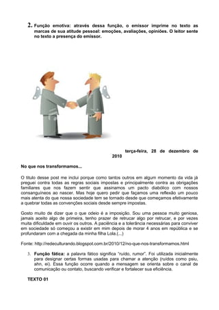 2. Função emotiva: através dessa função, o emissor imprime no texto as
marcas de sua atitude pessoal: emoções, avaliações, opiniões. O leitor sente
no texto a presença do emissor.
terça-feira, 28 de dezembro de
2010
No que nos transformamos...
O titulo desse post me inclui porque como tantos outros em algum momento da vida já
preguei contra todas as regras sociais impostas e principalmente contra as obrigações
familiares que nos fazem sentir que assinamos um pacto diabólico com nossos
consanguíneos ao nascer. Mas hoje quero pedir que façamos uma reflexão um pouco
mais atenta do que nossa sociedade tem se tornado desde que começamos efetivamente
a quebrar todas as convenções sociais desde sempre impostas.
Gosto muito de dizer que o que odeio é a imposição. Sou uma pessoa muito geniosa,
jamais aceito algo de primeira, tenho prazer de retrucar algo por retrucar, e por vezes
muita dificuldade em ouvir os outros. A paciência e a tolerância necessárias para conviver
em sociedade só começou a existir em mim depois de morar 4 anos em república e se
profundaram com a chegada da minha filha Lola.(...)
Fonte: http://redeculturando.blogspot.com.br/2010/12/no-que-nos-transformamos.html
3. Função fática: a palavra fático significa “ruído, rumor”. Foi utilizada inicialmente
para designar certas formas usadas para chamar a atenção (ruídos como psiu,
ahn, ei). Essa função ocorre quando a mensagem se orienta sobre o canal de
comunicação ou contato, buscando verificar e fortalecer sua eficiência.
TEXTO 01
 