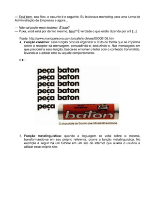 — Está bem, seu Mec, o assunto é o seguinte. Eu lecionava marketing para uma turma de
Administração de Empresas e agora...
— Não vai poder mais lecionar. É isso?
— Puxa, você está por dentro mesmo, hein? É verdade o que estão dizendo por aí? [...]
Fonte: http://www.mariopersona.com.br/cafe/archives/00000108.htm
4. Função conativa: essa função procura organizar o texto de forma que se imponha
sobre o receptor da mensagem, persuadindo-o, seduzindo-o. Nas mensagens em
que predomina essa função, busca-se envolver o leitor com o conteúdo transmitido,
levando-o a adotar este ou aquele comportamento.
EX.:
5. Função metalinguística: quando a linguagem se volta sobre si mesma,
transformando-se em seu próprio referente, ocorre a função metalinguística. No
exemplo a seguir há um tutorial em um site de internet que auxilia o usuário a
utilizar esse próprio site.
 