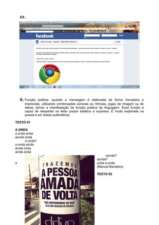 EX.:
6. Função poética: quando a mensagem é elaborada de forma inovadora e
imprevista, utilizando combinações sonoras ou rítmicas, jogos de imagem ou de
ideias, temos a manifestação da função poética da linguagem. Essa função é
capaz de despertar no leitor prazer estético e surpresa. É muito explorada na
poesia e em textos publicitários.
TEXTO 01
A ONDA
a onda anda
aonde anda
...........a onda?
a onda ainda
ainda onda
ainda anda
..........aonde?
aonde?
a onda a onda
(Manuel Bandeira)
TEXTO 02
 