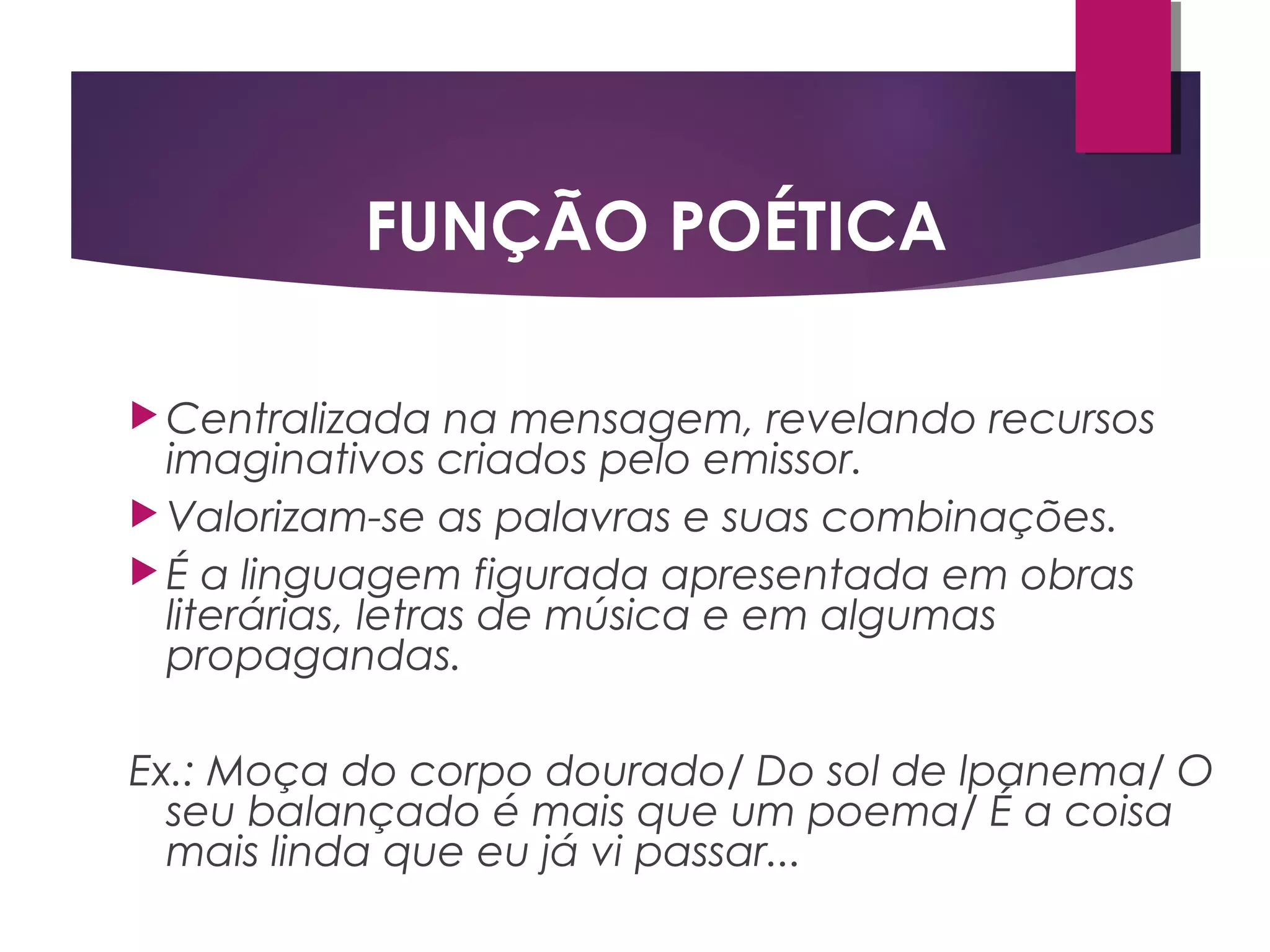  Centralizada na mensagem, revelando recursos
imaginativos criados pelo emissor.
 Valorizam-se as palavras e suas combinações.
 É a linguagem figurada apresentada em obras
literárias, letras de música e em algumas
propagandas.
Ex.: Moça do corpo dourado/ Do sol de lpanema/ O
seu balançado é mais que um poema/ É a coisa
mais linda que eu já vi passar...
FUNÇÃO POÉTICA
 
