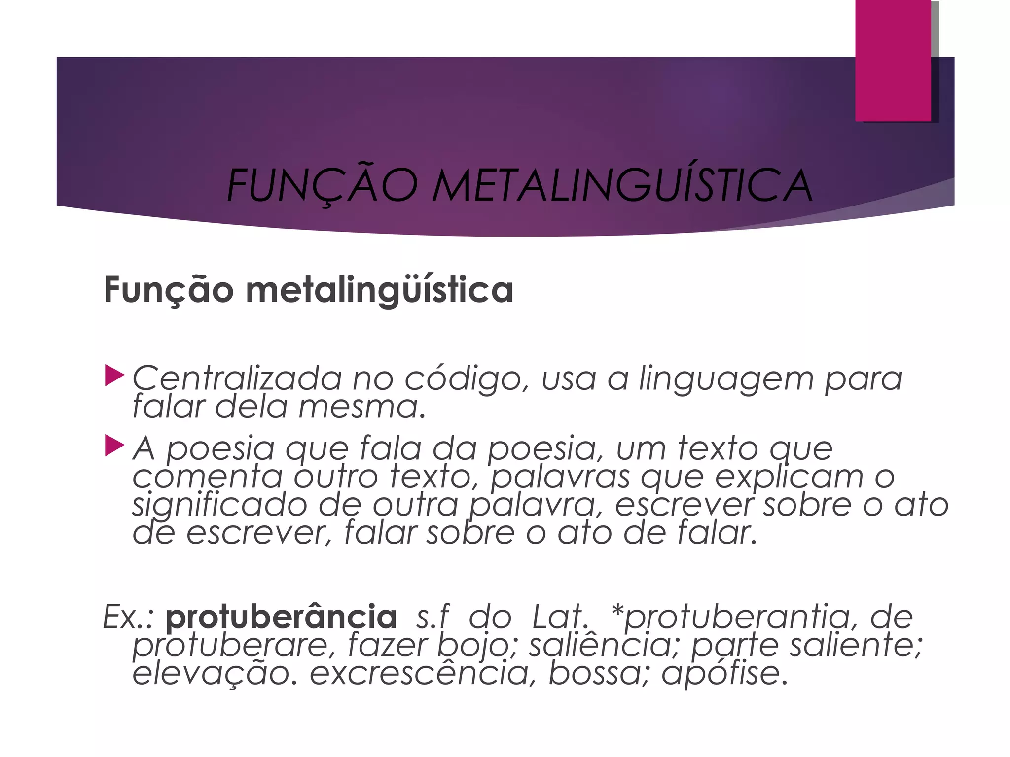 Função metalingüística
 Centralizada no código, usa a linguagem para
falar dela mesma.
 A poesia que fala da poesia, um texto que
comenta outro texto, palavras que explicam o
significado de outra palavra, escrever sobre o ato
de escrever, falar sobre o ato de falar.
Ex.: protuberância  s.f  do  Lat.  *protuberantia, de
protuberare, fazer bojo; saliência; parte saliente;
elevação. excrescência, bossa; apófise.
FUNÇÃO METALINGUÍSTICA
 