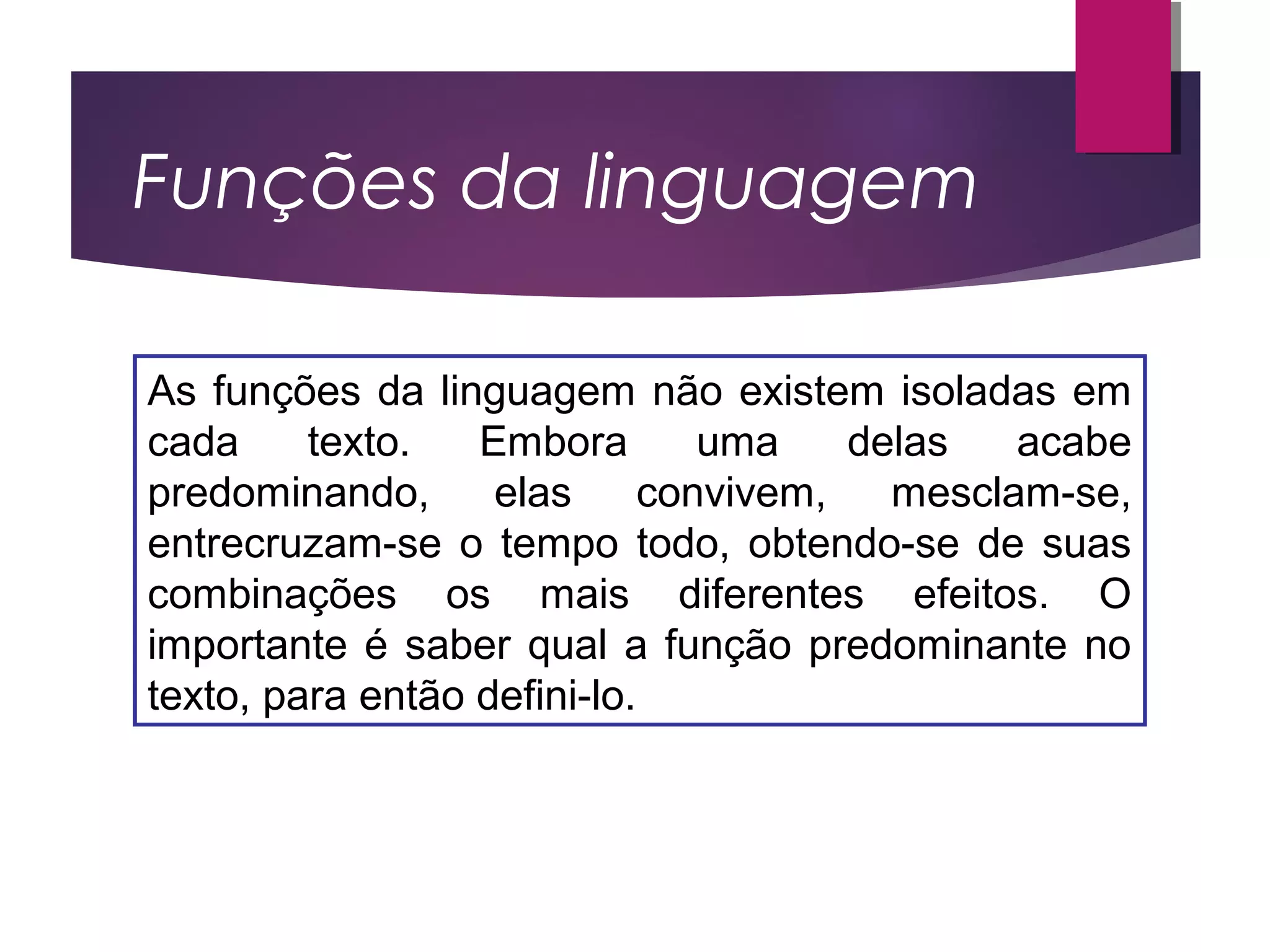 Funções da linguagem
As funções da linguagem não existem isoladas em
cada texto. Embora uma delas acabe
predominando, elas convivem, mesclam-se,
entrecruzam-se o tempo todo, obtendo-se de suas
combinações os mais diferentes efeitos. O
importante é saber qual a função predominante no
texto, para então defini-lo.
 