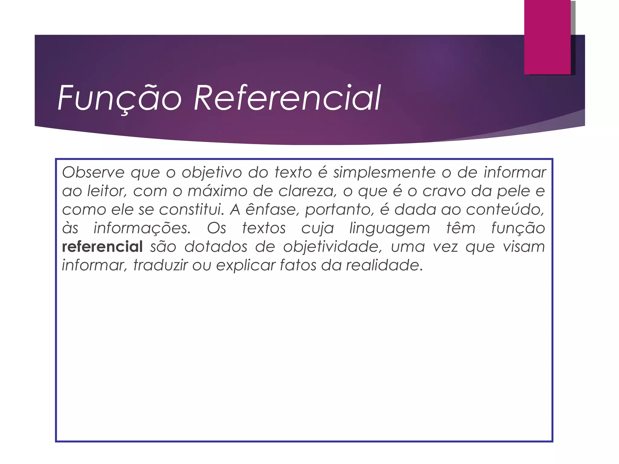 Função Referencial
Observe que o objetivo do texto é simplesmente o de informar
ao leitor, com o máximo de clareza, o que é o cravo da pele e
como ele se constitui. A ênfase, portanto, é dada ao conteúdo,
às informações. Os textos cuja linguagem têm função
referencial são dotados de objetividade, uma vez que visam
informar, traduzir ou explicar fatos da realidade.
 